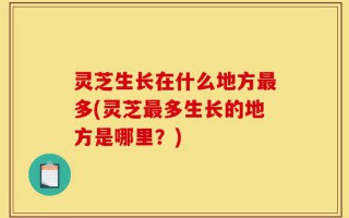 灵芝生长在什么地方最多(灵芝最多生长的地方是哪里？)