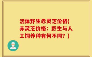 活体野生赤灵芝价格(赤灵芝价格：野生与人工饲养种有何不同？)