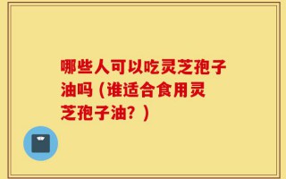 哪些人可以吃灵芝孢子油吗 (谁适合食用灵芝孢子油？)