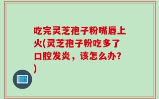 吃完灵芝孢子粉嘴唇上火(灵芝孢子粉吃多了口腔发炎，该怎么办？)