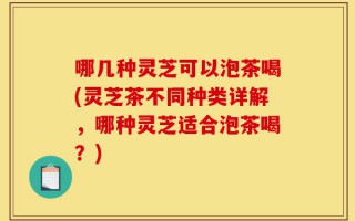 哪几种灵芝可以泡茶喝(灵芝茶不同种类详解，哪种灵芝适合泡茶喝？)
