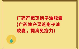 广药产灵芝孢子油胶囊(广药生产灵芝孢子油胶囊，提高免疫力)