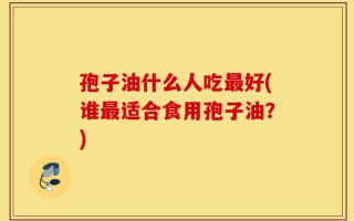 孢子油什么人吃最好(谁最适合食用孢子油？)