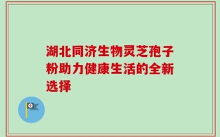 湖北同济生物灵芝孢子粉助力健康生活的全新选择