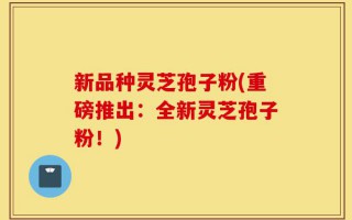 新品种灵芝孢子粉(重磅推出：全新灵芝孢子粉！)
