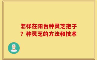 怎样在阳台种灵芝孢子？种灵芝的方法和技术