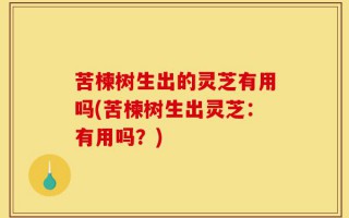 苦楝树生出的灵芝有用吗(苦楝树生出灵芝：有用吗？)
