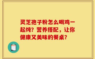 灵芝孢子粉怎么喝鸡一起炖？营养搭配，让你健康又美味的餐桌？