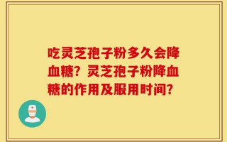 吃灵芝孢子粉多久会降血糖？灵芝孢子粉降血糖的作用及服用时间？