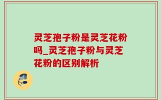 灵芝孢子粉是灵芝花粉吗_灵芝孢子粉与灵芝花粉的区别解析