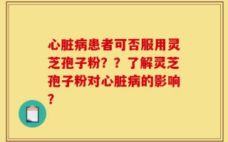 心脏病患者可否服用灵芝孢子粉？？了解灵芝孢子粉对心脏病的影响？