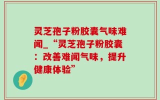 灵芝孢子粉胶囊气味难闻_“灵芝孢子粉胶囊：改善难闻气味，提升健康体验”