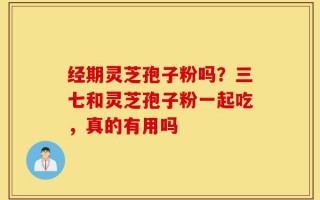 经期灵芝孢子粉吗？三七和灵芝孢子粉一起吃，真的有用吗
