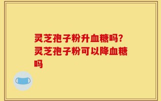 灵芝孢子粉升血糖吗？灵芝孢子粉可以降血糖吗