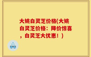 大姚白灵芝价格(大姚白灵芝价格：降价惊喜，白灵芝大优惠！)