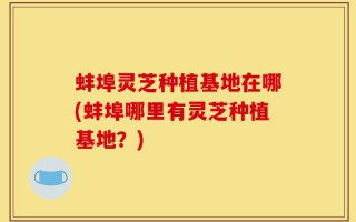 蚌埠灵芝种植基地在哪(蚌埠哪里有灵芝种植基地？)