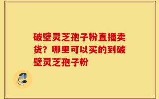 破壁灵芝孢子粉直播卖货？哪里可以买的到破壁灵芝孢子粉