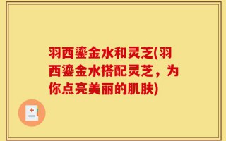 羽西鎏金水和灵芝(羽西鎏金水搭配灵芝，为你点亮美丽的肌肤)