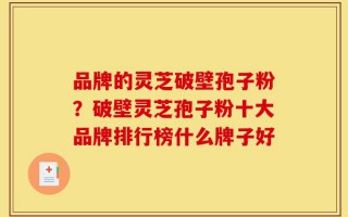 品牌的灵芝破壁孢子粉？破壁灵芝孢子粉十大品牌排行榜什么牌子好