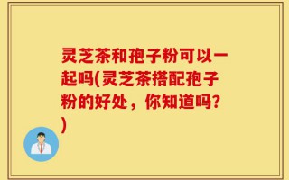 灵芝茶和孢子粉可以一起吗(灵芝茶搭配孢子粉的好处，你知道吗？)