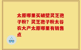 太原哪里买破壁灵芝孢子粉？灵芝孢子粉太谷农大产太原哪里有销售点