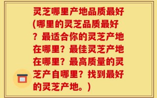 灵芝哪里产地品质最好(哪里的灵芝品质最好？最适合你的灵芝产地在哪里？最佳灵芝产地在哪里？最高质量的灵芝产自哪里？找到最好的灵芝产地。)