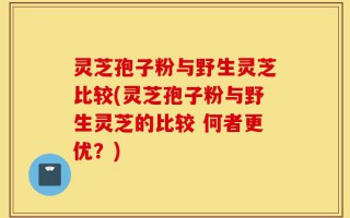 灵芝孢子粉与野生灵芝比较(灵芝孢子粉与野生灵芝的比较 何者更优？)