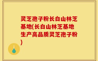 灵芝孢子粉长白山林芝基地(长白山林芝基地生产高品质灵芝孢子粉)