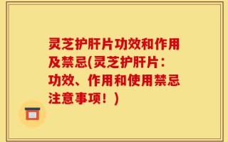 灵芝护肝片功效和作用及禁忌(灵芝护肝片：功效、作用和使用禁忌注意事项！)