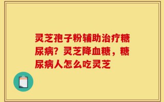 灵芝孢子粉辅助治疗糖尿病？灵芝降血糖，糖尿病人怎么吃灵芝