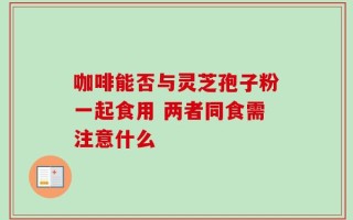 咖啡能否与灵芝孢子粉一起食用 两者同食需注意什么