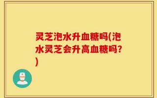 灵芝泡水升血糖吗(泡水灵芝会升高血糖吗？)
