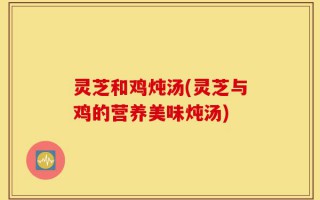 灵芝和鸡炖汤(灵芝与鸡的营养美味炖汤)