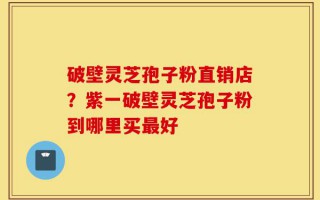 破壁灵芝孢子粉直销店？紫一破壁灵芝孢子粉到哪里买最好