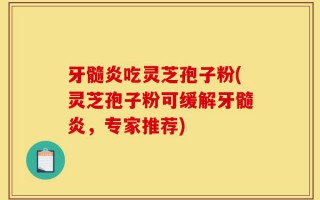 牙髓炎吃灵芝孢子粉(灵芝孢子粉可缓解牙髓炎，专家推荐)