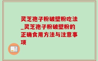 灵芝孢子粉破壁粉吃法_灵芝孢子粉破壁粉的正确食用方法与注意事项