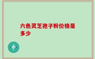 六色灵芝孢子粉价格是多少