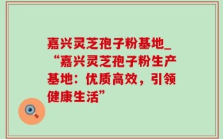 嘉兴灵芝孢子粉基地_“嘉兴灵芝孢子粉生产基地：优质高效，引领健康生活”