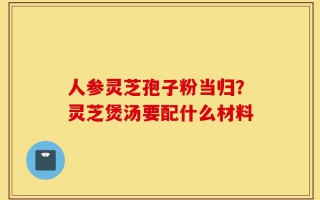 人参灵芝孢子粉当归？灵芝煲汤要配什么材料