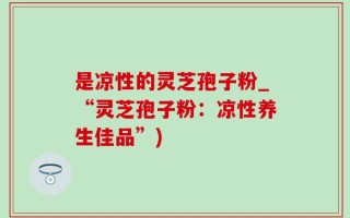 是凉性的灵芝孢子粉_“灵芝孢子粉：凉性养生佳品”)