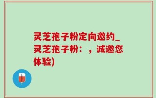 灵芝孢子粉定向邀约_灵芝孢子粉：，诚邀您体验)