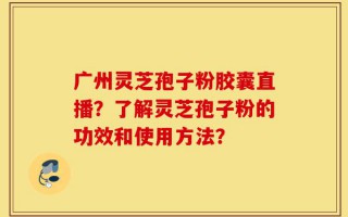 广州灵芝孢子粉胶囊直播？了解灵芝孢子粉的功效和使用方法？