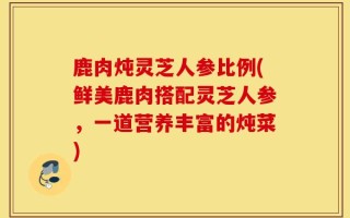 鹿肉炖灵芝人参比例(鲜美鹿肉搭配灵芝人参，一道营养丰富的炖菜)