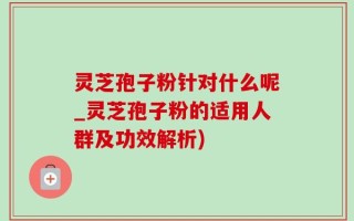 灵芝孢子粉针对什么呢_灵芝孢子粉的适用人群及功效解析)