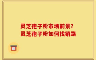 灵芝孢子粉市场前景？灵芝孢子粉如何找销路