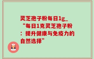 灵芝孢子粉每日1g_“每日1克灵芝孢子粉：提升健康与免疫力的自然选择”