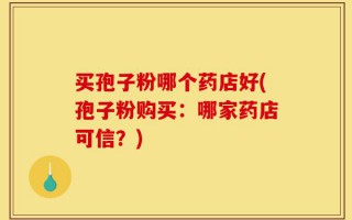 买孢子粉哪个药店好(孢子粉购买：哪家药店可信？)