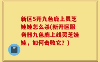 新区5开九色鹿上灵芝娃娃怎么杀(新开区服务器九色鹿上线灵芝娃娃，如何击败它？)