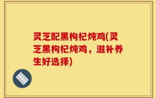 灵芝配黑枸杞炖鸡(灵芝黑枸杞炖鸡，滋补养生好选择)