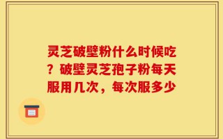 灵芝破壁粉什么时候吃？破壁灵芝孢子粉每天服用几次，每次服多少
